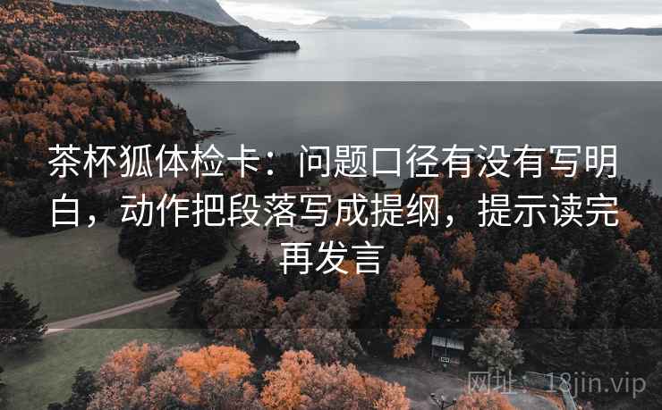 茶杯狐体检卡:问题口径有没有写明白,动作把段落写成提纲,提示读完再发言 茶杯狐体检卡:问题口径有没有写明白,动作把段落写成提纲,提示读完再发言