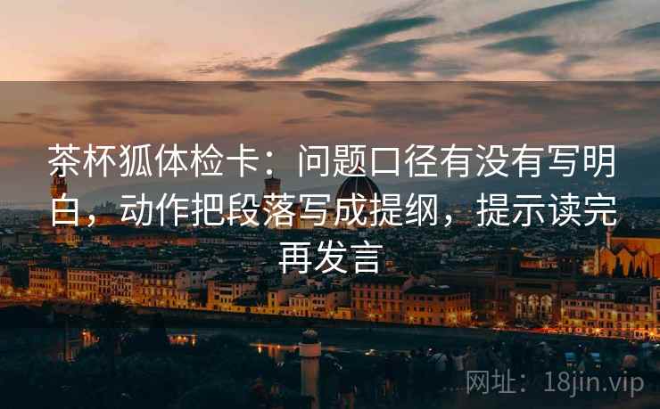 茶杯狐体检卡:问题口径有没有写明白,动作把段落写成提纲,提示读完再发言 茶杯狐体检卡:问题口径有没有写明白,动作把段落写成提纲,提示读完再发言