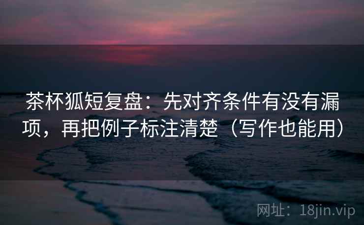 茶杯狐短复盘：先对齐条件有没有漏项，再把例子标注清楚（写作也能用）