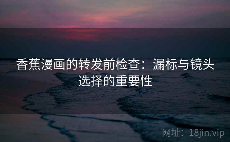 香蕉漫画的转发前检查：漏标与镜头选择的重要性