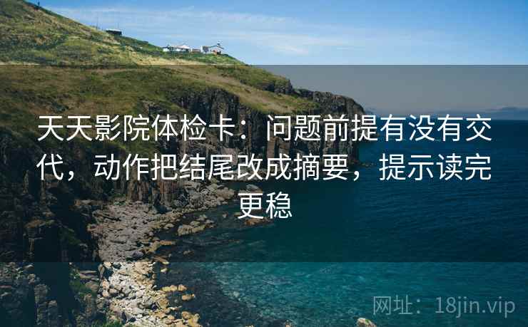 天天影院体检卡：问题前提有没有交代，动作把结尾改成摘要，提示读完更稳