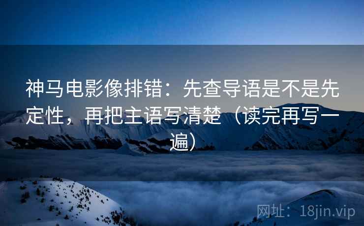 神马电影像排错:先查导语是不是先定性,再把主语写清楚(读完再写一遍) 神马电影像排错:先查导语是不是先定性,再把主语写清楚(读完再写一遍)